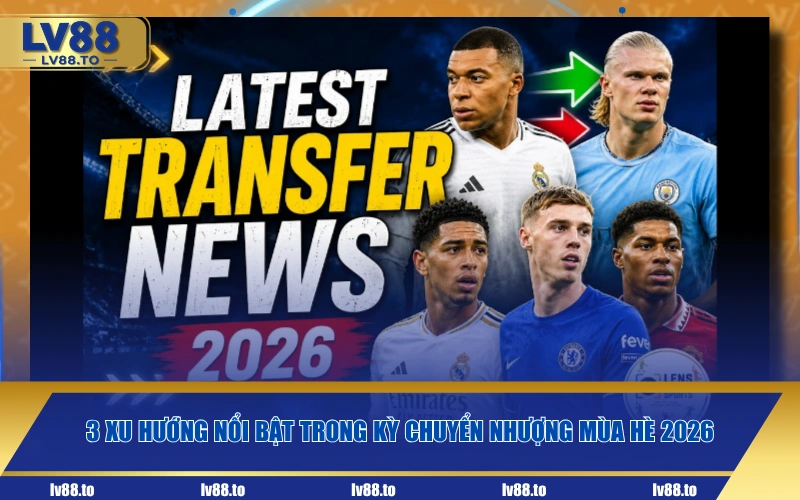 3 xu hướng nổi bật trong kỳ chuyển nhượng mùa hè 2026