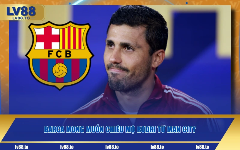 Barca mong muốn chiêu mộ Rodri từ Man City