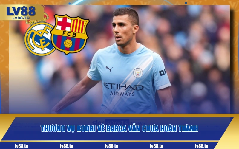 Thương vụ Rodri về Barca vẫn chưa hoàn thành
